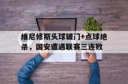 维尼修斯头球破门+点球绝杀，国安遭遇联赛三连败的简单介绍