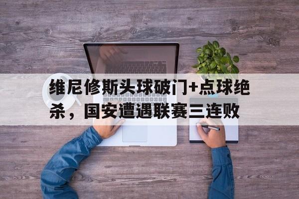 维尼修斯头球破门+点球绝杀，国安遭遇联赛三连败的简单介绍